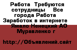 Работа .Требуются сотрудницы  - Все города Работа » Заработок в интернете   . Ямало-Ненецкий АО,Муравленко г.